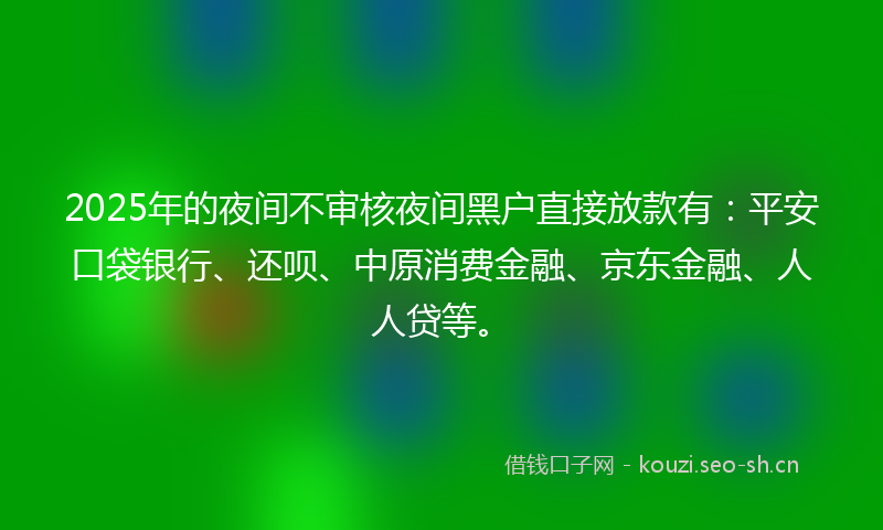 2025年的夜间不审核夜间黑户直接放款有：平安口袋银行、还呗、中原消费金融、京东金融、人人贷等。