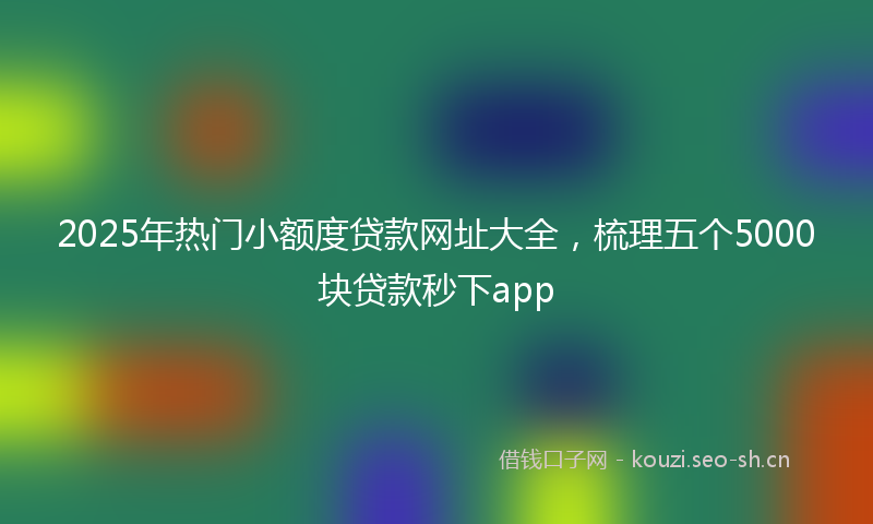2025年热门小额度贷款网址大全，梳理五个5000块贷款秒下app
