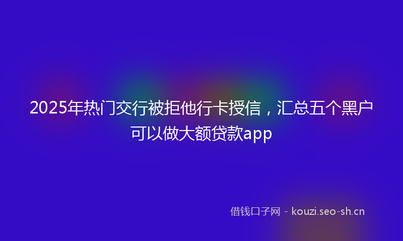 2025年热门交行被拒他行卡授信，汇总五个黑户可以做大额贷款app