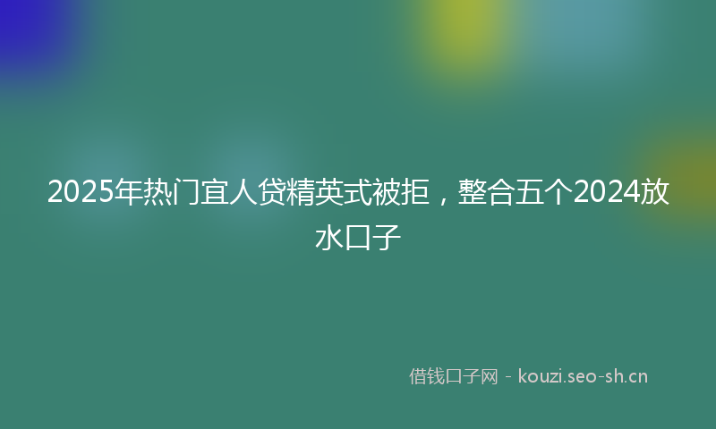 2025年热门宜人贷精英式被拒，整合五个2024放水口子