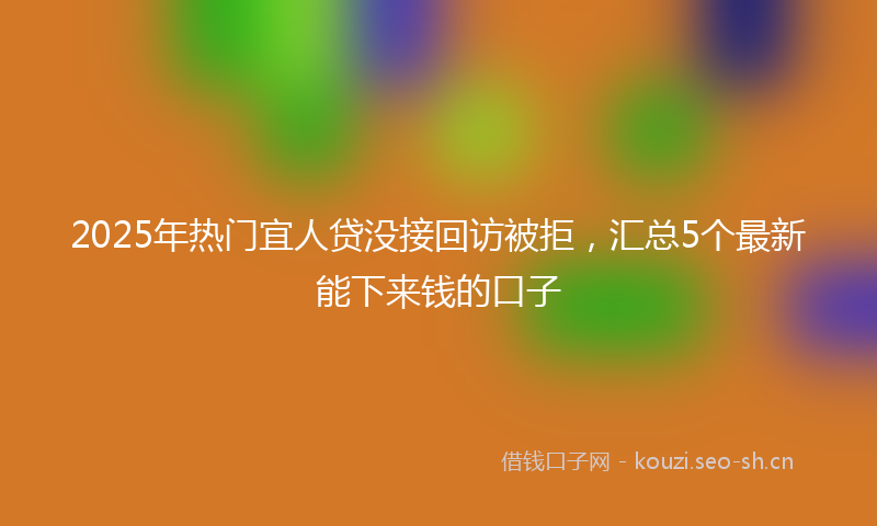 2025年热门宜人贷没接回访被拒，汇总5个最新能下来钱的口子