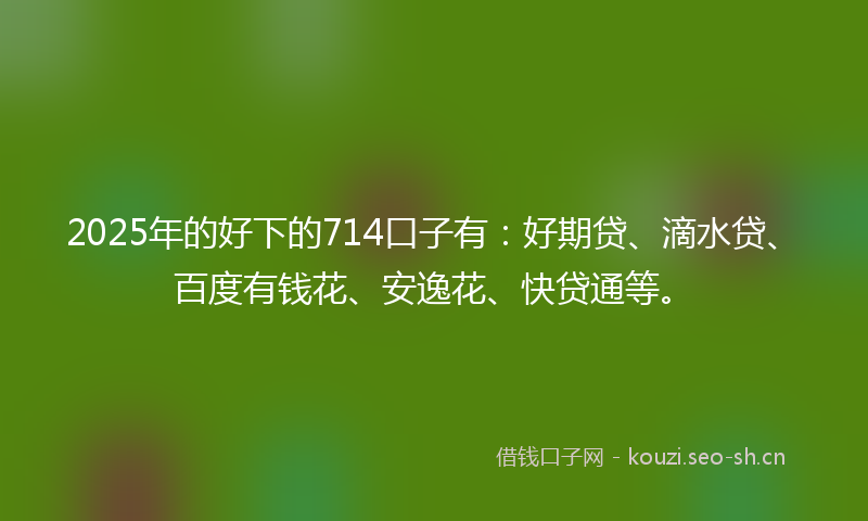 2025年的好下的714口子有：好期贷、滴水贷、百度有钱花、安逸花、快贷通等。