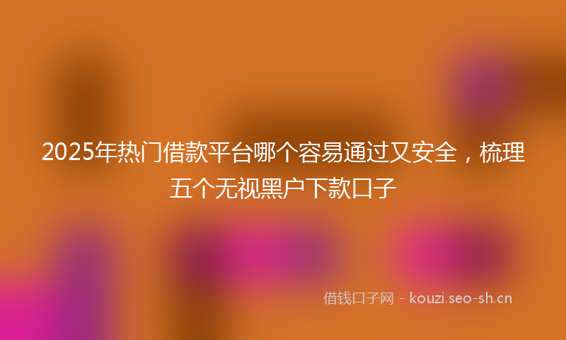 2025年热门借款平台哪个容易通过又安全，梳理五个无视黑户下款口子