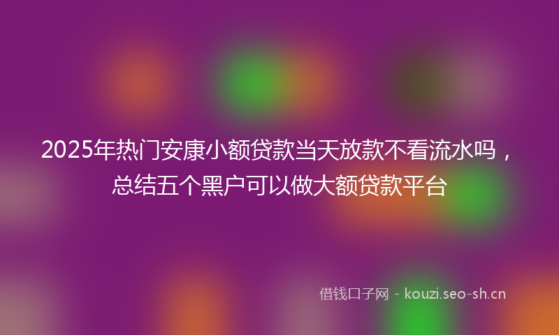 2025年热门安康小额贷款当天放款不看流水吗，总结五个黑户可以做大额贷款平台