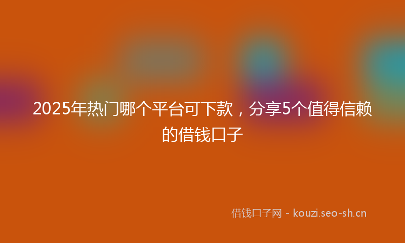 2025年热门哪个平台可下款,分享5个值得信赖的借钱口子