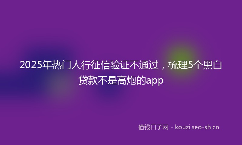 2025年热门人行征信验证不通过，梳理5个黑白贷款不是高炮的app