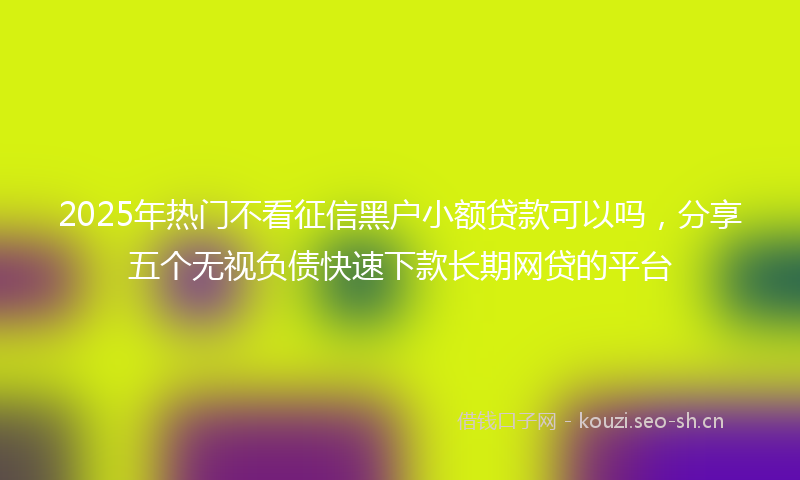 2025年热门不看征信黑户小额贷款可以吗，分享五个无视负债快速下款长期网贷的平台