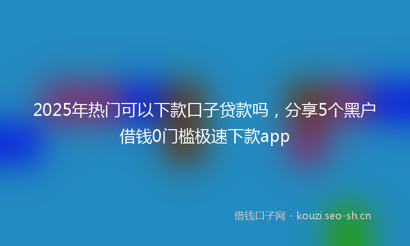 2025年热门可以下款口子贷款吗，分享5个黑户借钱0门槛极速下款app