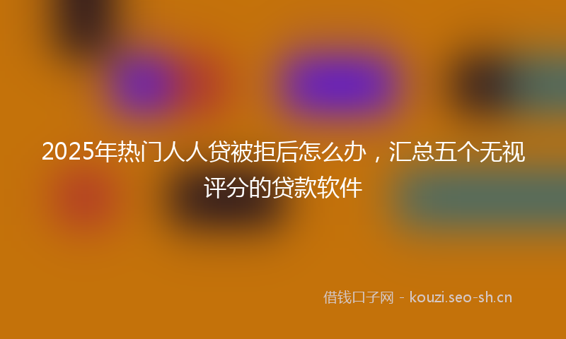 2025年热门人人贷被拒后怎么办，汇总五个无视评分的贷款软件