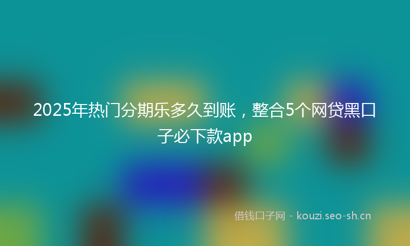 2025年热门分期乐多久到账,整合5个网贷黑口子必下款app