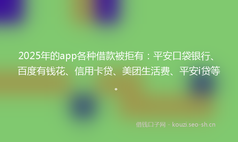 2025年的app各种借款被拒有：平安口袋银行、百度有钱花、信用卡贷、美团生活费、平安i贷等。
