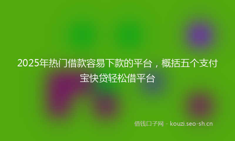 2025年热门借款容易下款的平台，概括五个支付宝快贷轻松借平台