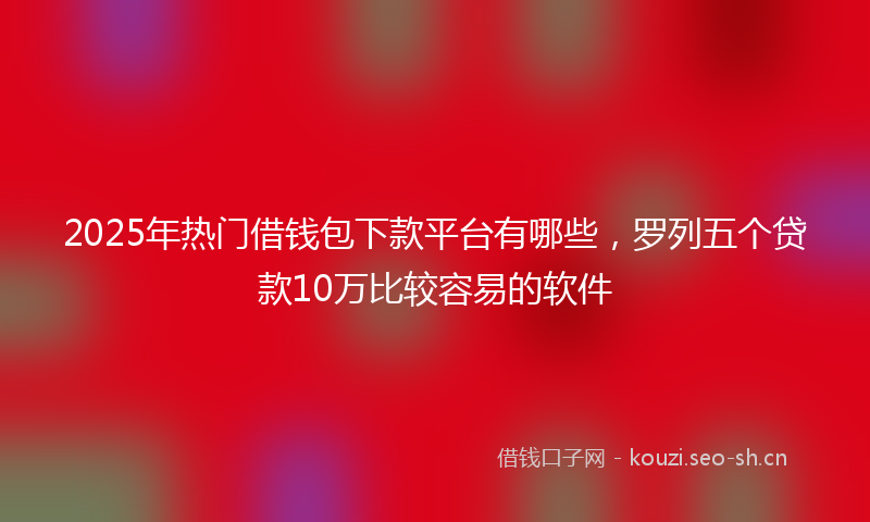 2025年热门借钱包下款平台有哪些，罗列五个贷款10万比较容易的软件