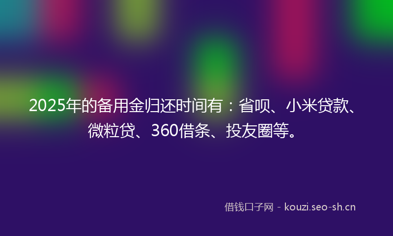 2025年的备用金归还时间有:省呗、小米贷款、微粒贷、360借条、投友圈等。