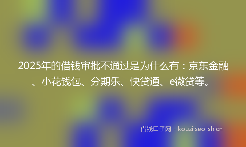 2025年的借钱审批不通过是为什么有：京东金融、小花钱包、分期乐、快贷通、e微贷等。