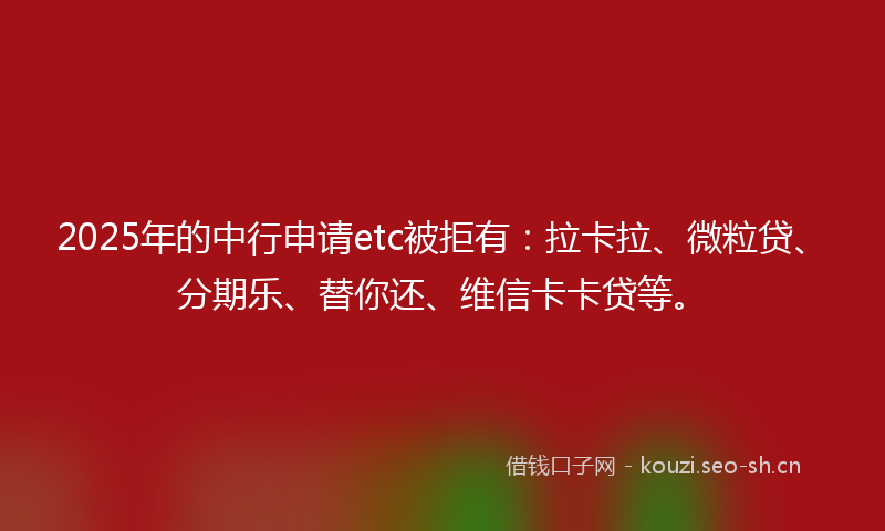 2025年的中行申请etc被拒有：拉卡拉、微粒贷、分期乐、替你还、维信卡卡贷等。