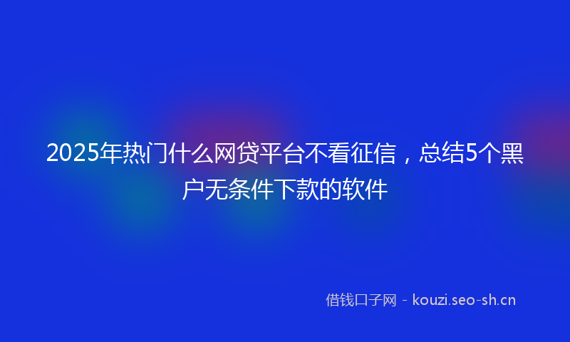 2025年热门什么网贷平台不看征信，总结5个黑户无条件下款的软件