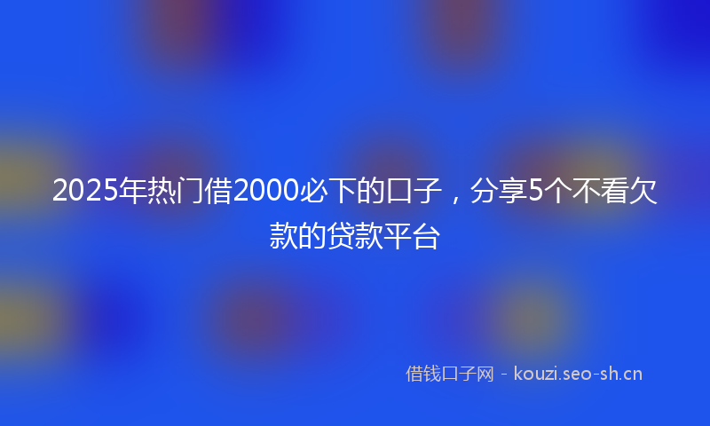2025年热门借2000必下的口子，分享5个不看欠款的贷款平台