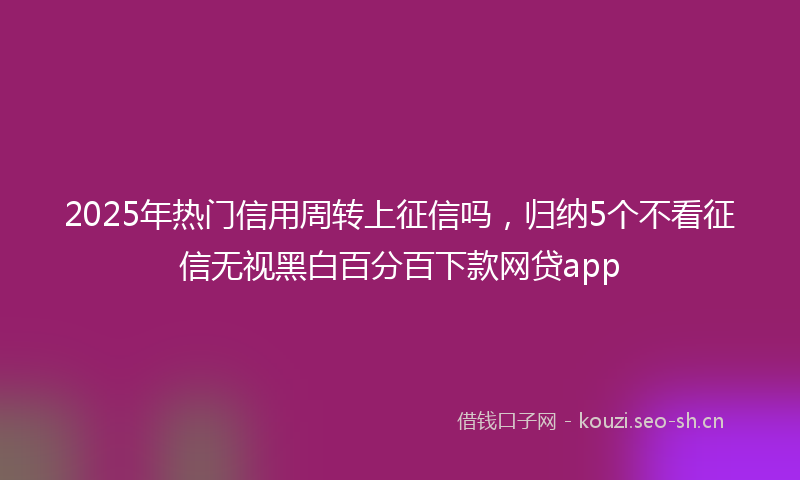 2025年热门信用周转上征信吗，归纳5个不看征信无视黑白百分百下款网贷app