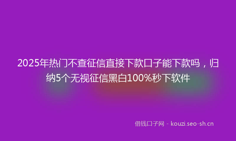 2025年热门不查征信直接下款口子能下款吗，归纳5个无视征信黑白100%秒下软件