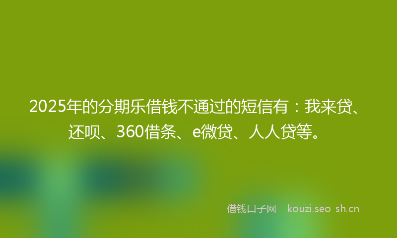 2025年的分期乐借钱不通过的短信有：我来贷、还呗、360借条、e微贷、人人贷等。