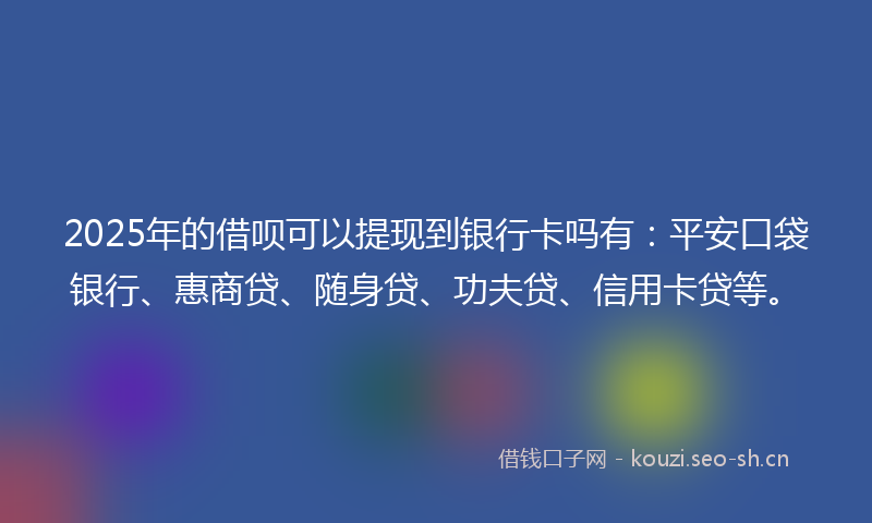 2025年的借呗可以提现到银行卡吗有：平安口袋银行、惠商贷、随身贷、功夫贷、信用卡贷等。