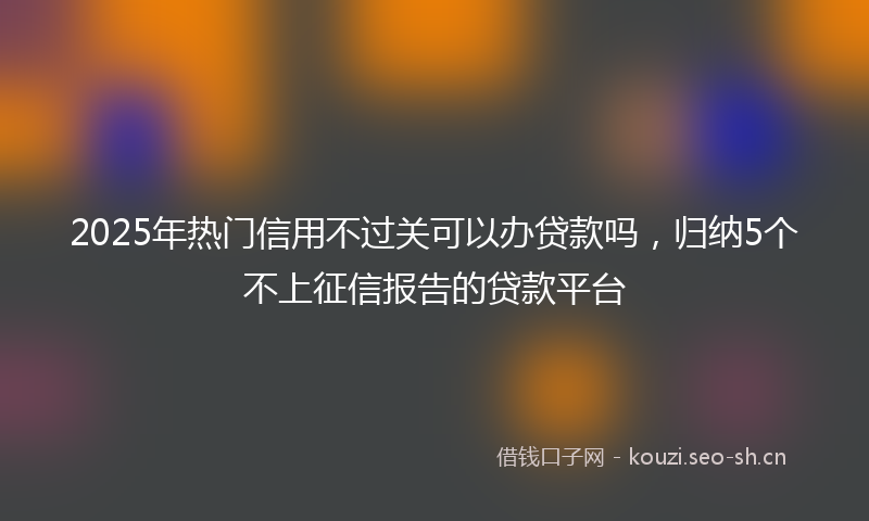 2025年热门信用不过关可以办贷款吗，归纳5个不上征信报告的贷款平台