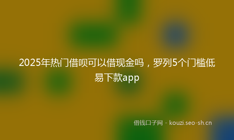 2025年热门借呗可以借现金吗，罗列5个门槛低易下款app