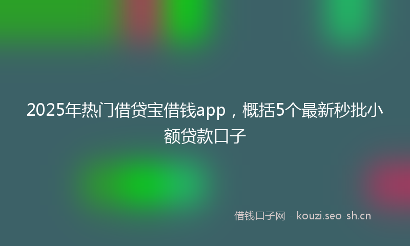 2025年热门借贷宝借钱app，概括5个最新秒批小额贷款口子