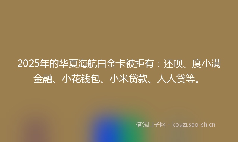 2025年的华夏海航白金卡被拒有：还呗、度小满金融、小花钱包、小米贷款、人人贷等。