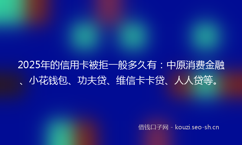 2025年的信用卡被拒一般多久有：中原消费金融、小花钱包、功夫贷、维信卡卡贷、人人贷等。