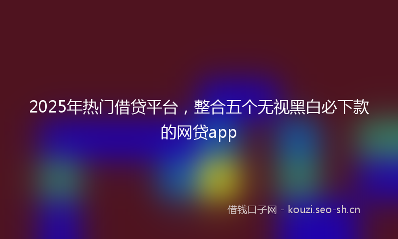 2025年热门借贷平台,整合五个无视黑白必下款的网贷app