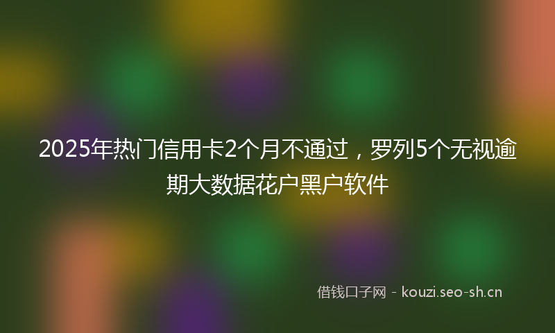 2025年热门信用卡2个月不通过，罗列5个无视逾期大数据花户黑户软件