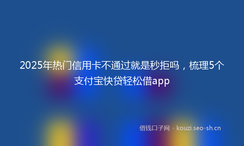 2025年热门信用卡不通过就是秒拒吗，梳理5个支付宝快贷轻松借app