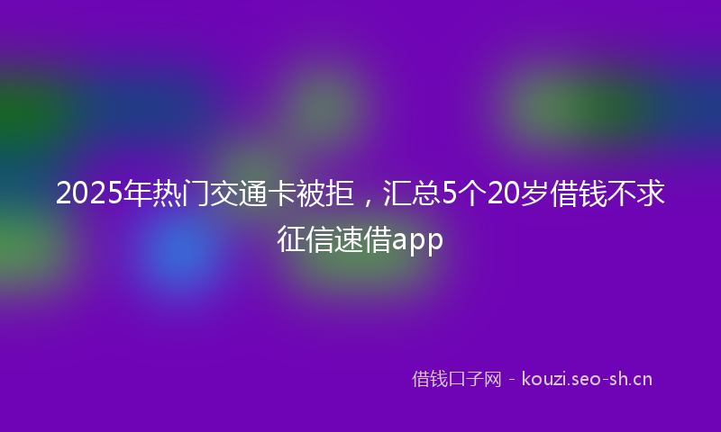 2025年热门交通卡被拒，汇总5个20岁借钱不求征信速借app