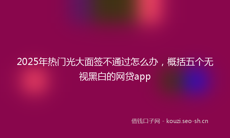 2025年热门光大面签不通过怎么办，概括五个无视黑白的网贷app