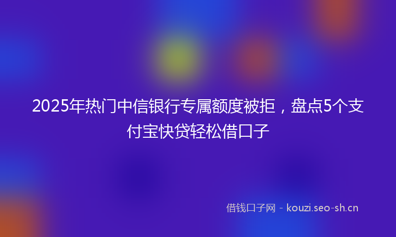 2025年热门中信银行专属额度被拒，盘点5个支付宝快贷轻松借口子