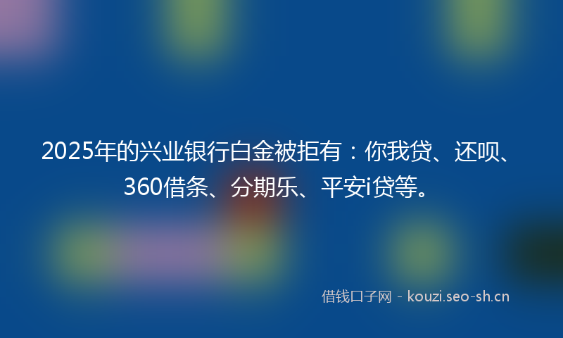 2025年的兴业银行白金被拒有：你我贷、还呗、360借条、分期乐、平安i贷等。