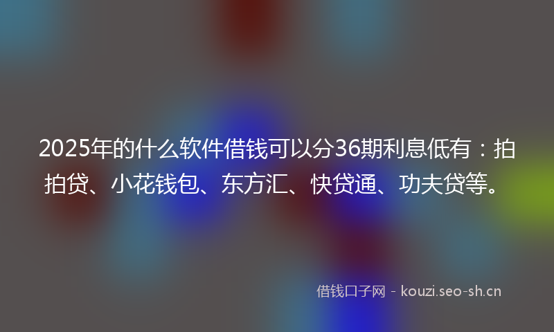 2025年的什么软件借钱可以分36期利息低有：拍拍贷、小花钱包、东方汇、快贷通、功夫贷等。