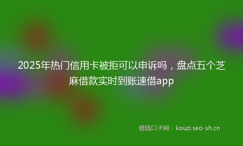 2025年热门信用卡被拒可以申诉吗，盘点五个芝麻借款实时到账速借app