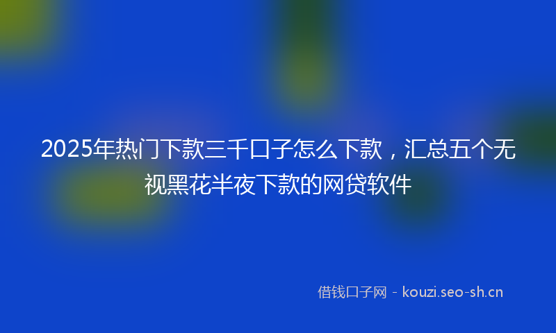 2025年热门下款三千口子怎么下款，汇总五个无视黑花半夜下款的网贷软件