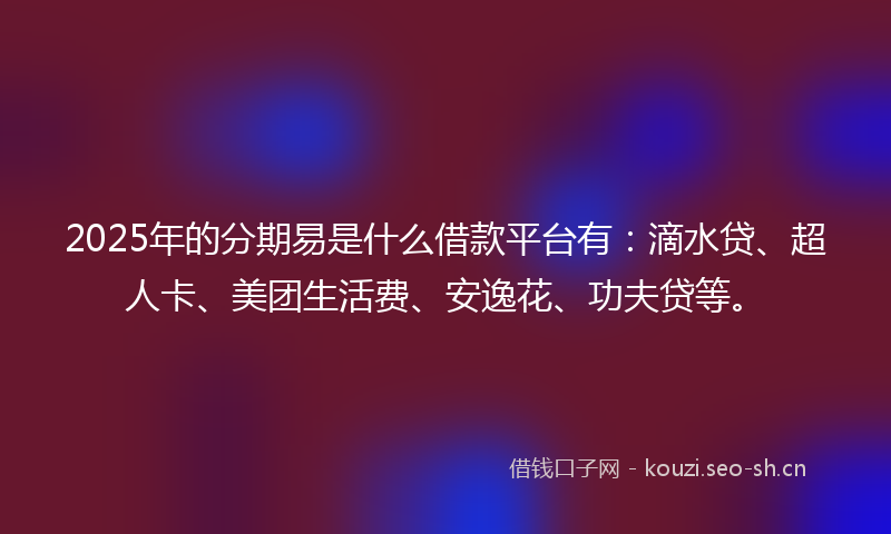 2025年的分期易是什么借款平台有：滴水贷、超人卡、美团生活费、安逸花、功夫贷等。