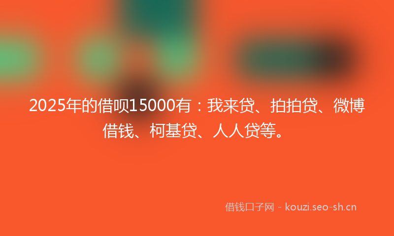 2025年的借呗15000有：我来贷、拍拍贷、微博借钱、柯基贷、人人贷等。