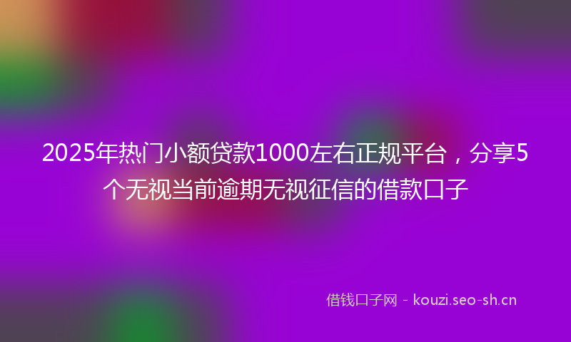 2025年热门小额贷款1000左右正规平台，分享5个无视当前逾期无视征信的借款口子