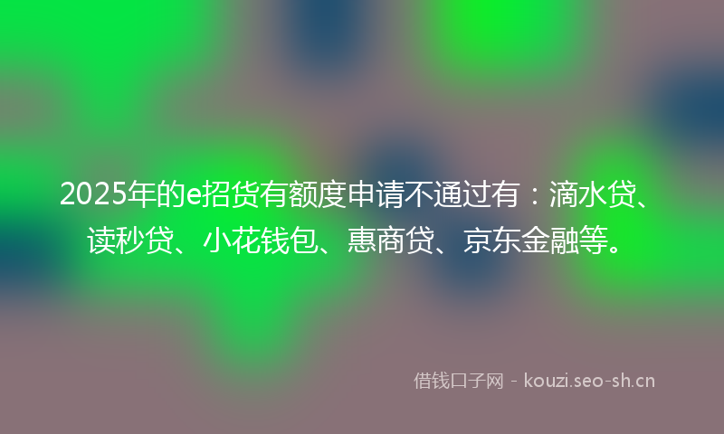 2025年的e招货有额度申请不通过有：滴水贷、读秒贷、小花钱包、惠商贷、京东金融等。