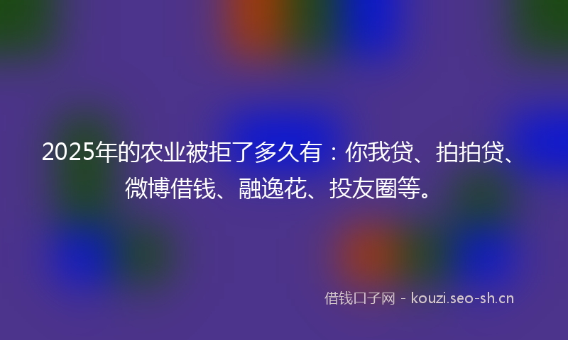 2025年的农业被拒了多久有：你我贷、拍拍贷、微博借钱、融逸花、投友圈等。