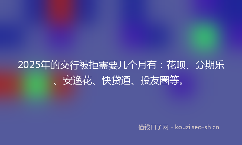 2025年的交行被拒需要几个月有：花呗、分期乐、安逸花、快贷通、投友圈等。