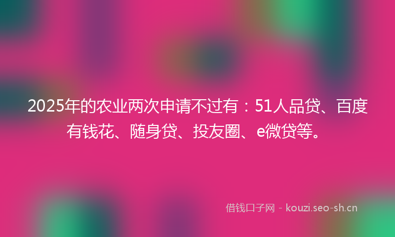 2025年的农业两次申请不过有：51人品贷、百度有钱花、随身贷、投友圈、e微贷等。
