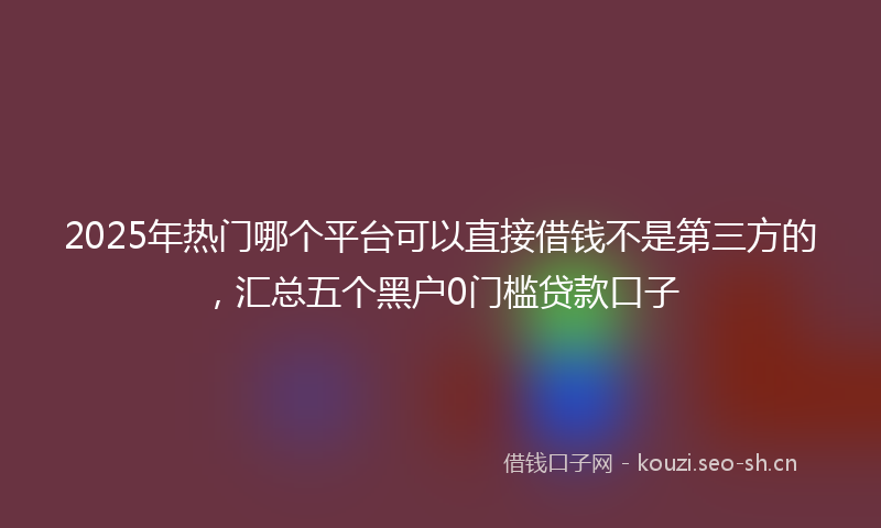 2025年热门哪个平台可以直接借钱不是第三方的，汇总五个黑户0门槛贷款口子