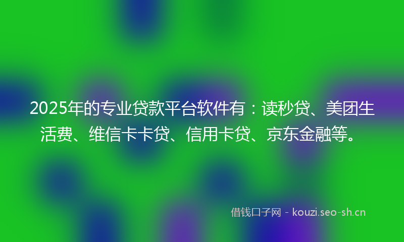 2025年的专业贷款平台软件有：读秒贷、美团生活费、维信卡卡贷、信用卡贷、京东金融等。